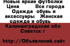 Новые яркие футболки  › Цена ­ 550 - Все города Одежда, обувь и аксессуары » Женская одежда и обувь   . Калининградская обл.,Советск г.